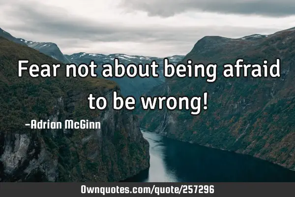 Fear not about being afraid to be wrong!