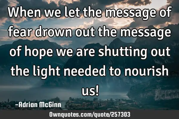 When we let the message of fear drown out the message of hope we are shutting out the light needed