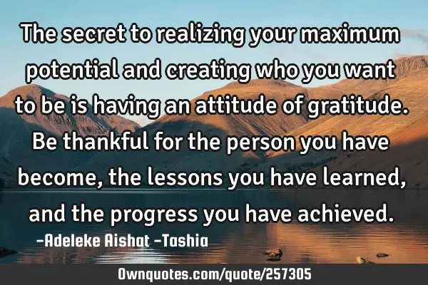 The secret to realizing your maximum potential and creating who you want to be is having an