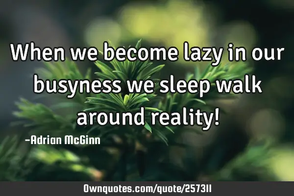 When we become lazy in our busyness we sleep walk around reality!