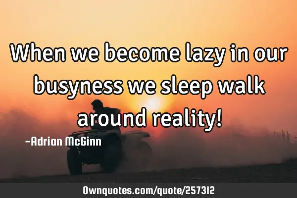 When we become lazy in our busyness we sleep walk around reality!