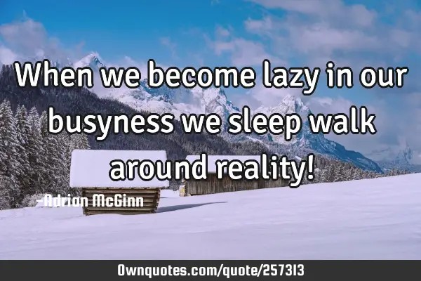 When we become lazy in our busyness we sleep walk around reality!