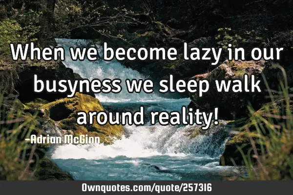 When we become lazy in our busyness we sleep walk around reality!