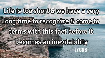 Life is too short & we have a very long time to recognize & come to terms with this fact before it