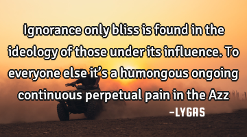 Ignorance only bliss is found in the ideology of those under its influence. To everyone else it’s