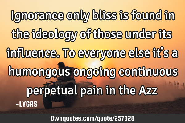 Ignorance only bliss is found in the ideology of those under its influence. To everyone else it’s
