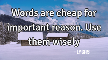 Words are cheap for important reason. Use them  wisely