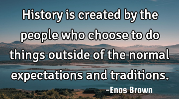 History is created by the people who choose to do things outside of the normal expectations and