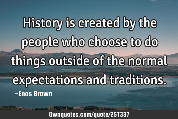History is created by the people who choose to do things outside of the normal expectations and