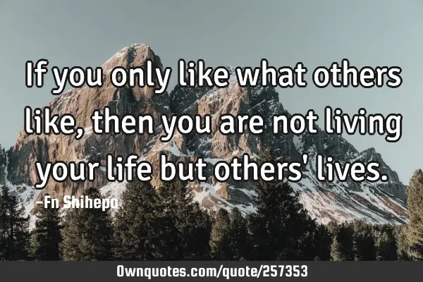 If you only like what others like, then you are not living your life but others