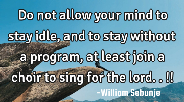 Do not allow your mind to stay idle, and to stay without a program, at least join a choir to sing