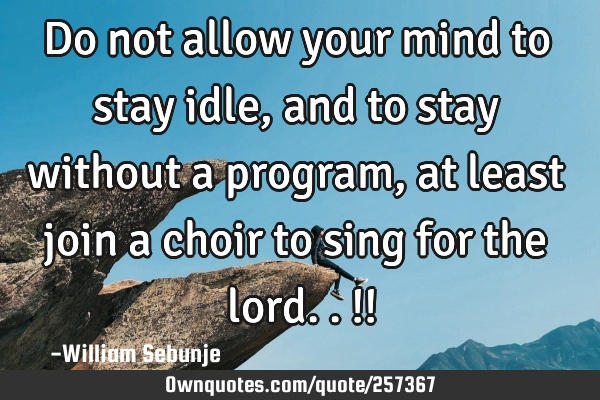 Do not allow your mind to stay idle, and to stay without a program, at least join a choir to sing