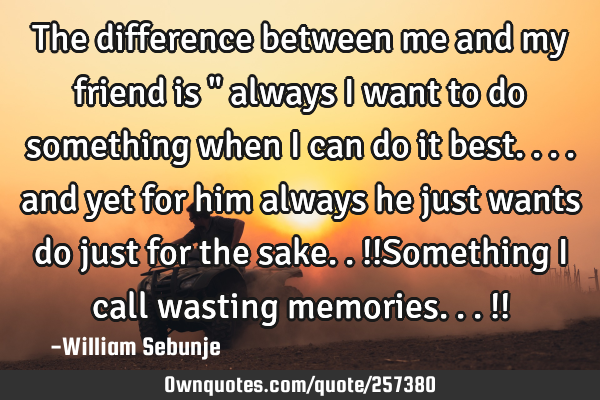 The difference between me and my friend is " always i want to do something when i can do it