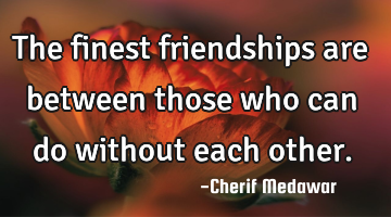 The finest friendships are between those who can do without each other.