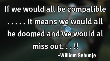If we would all be compatible .....it means we would all be doomed  and we would al miss out...!!