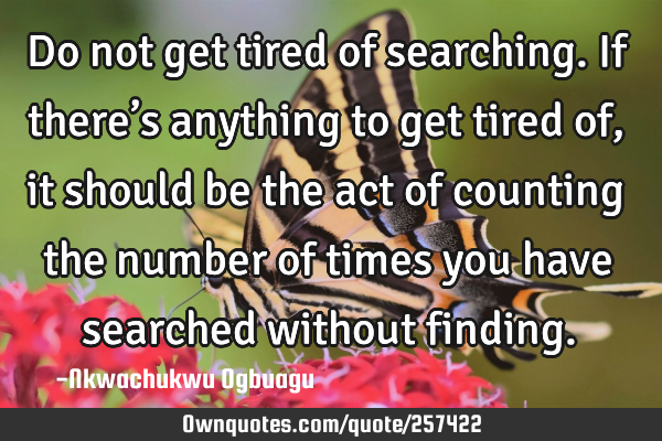Do not get tired of searching. If there’s anything to get tired of, it should be the act of