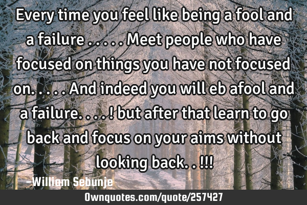 Every time you feel like being a fool and a failure .....meet people who have focused on things you