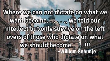 Where we can not dictate on what we want become......, we fold our intellect but only survive on
