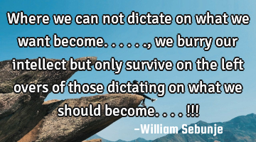 Where we can not dictate on what we want become......, we burry  our intellect but only survive on