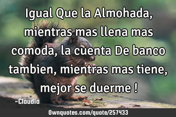 Igual Que la Almohada,mientras mas llena mas comoda ,la cuenta De banco tambien ,mientras mas tiene