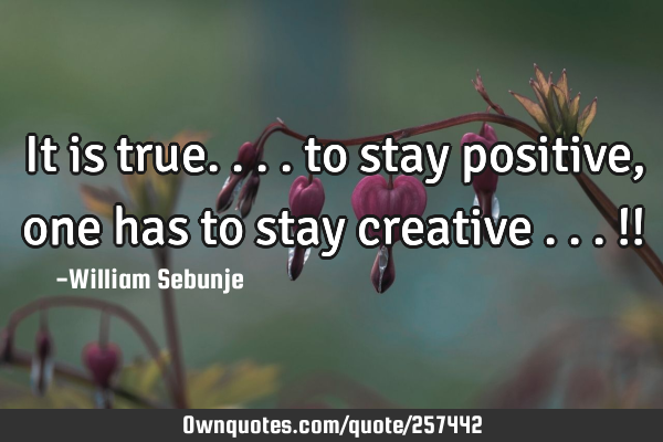 It is true.... to stay positive, one has to stay creative ...!!
