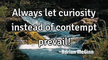 Always let curiosity instead of contempt prevail!