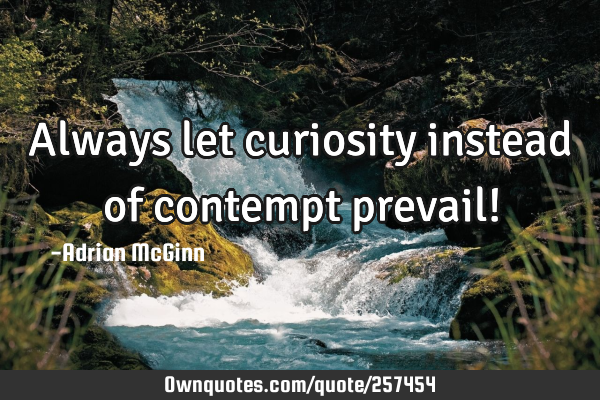 Always let curiosity instead of contempt prevail!