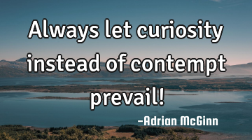 Always let curiosity instead of contempt prevail!
