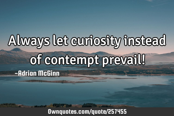 Always let curiosity instead of contempt prevail!