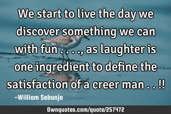 We start to live the day we discover something we can with fun ...., as laughter is one ingredient