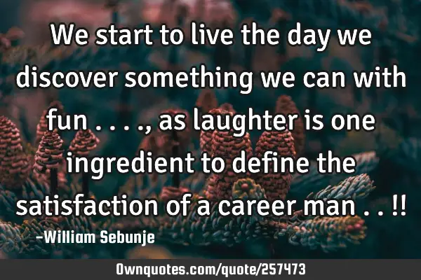 We start to live the day we discover something we can with fun ...., as laughter is one ingredient