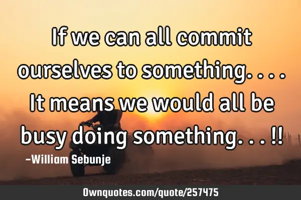 If we can all commit ourselves to something....it means we would all be busy doing something...!!