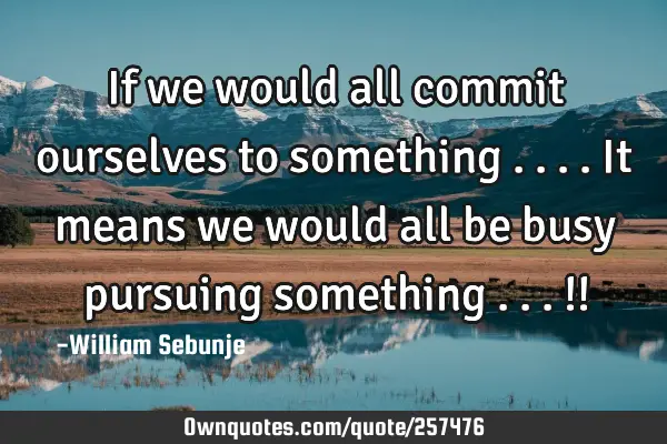 If we would all commit ourselves to something  ....it means we would all be busy pursuing