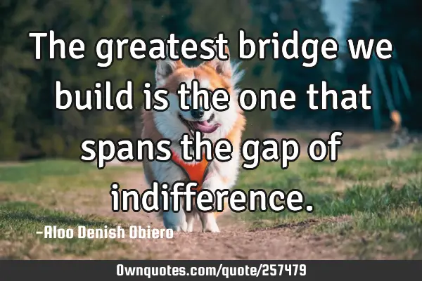 The greatest bridge we build is the one that spans the gap of