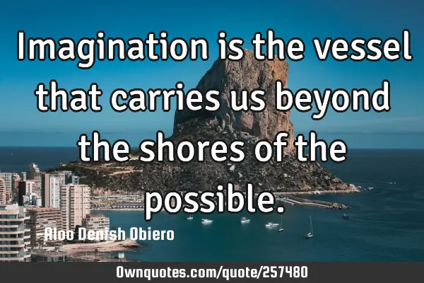 Imagination is the vessel that carries us beyond the shores of the