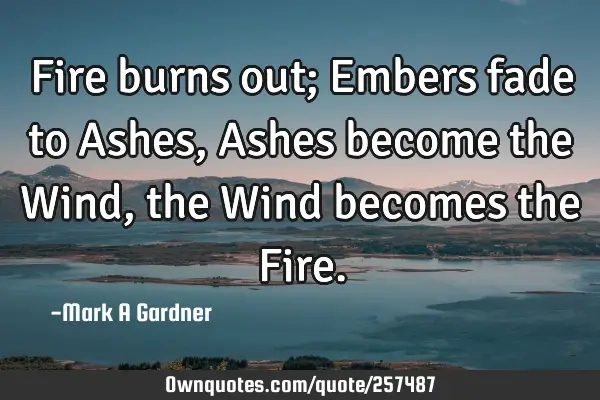 Fire burns out; Embers fade to Ashes, Ashes become the Wind, the Wind becomes the F