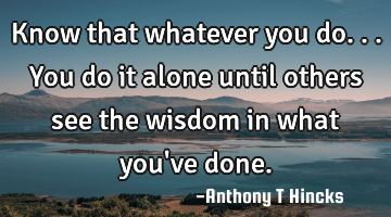 Know that whatever you do...you do it alone until others see the wisdom in what you