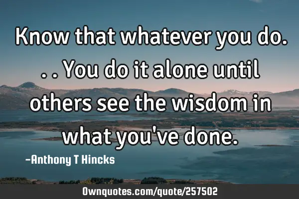 Know that whatever you do...you do it alone until others see the wisdom in what you