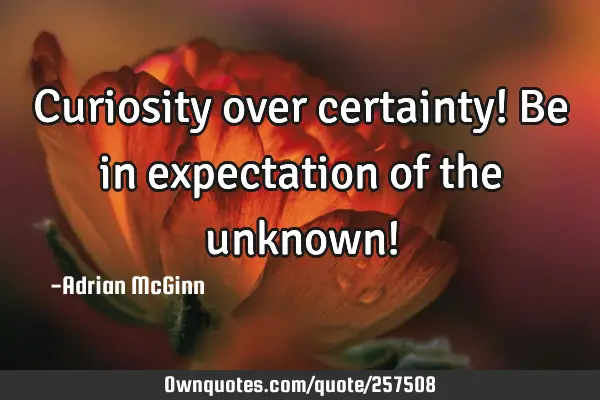 Curiosity over certainty! Be in expectation of the unknown!