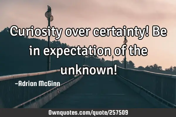 Curiosity over certainty! Be in expectation of the unknown!