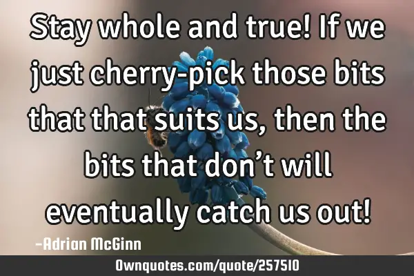 Stay whole and true! If we just cherry-pick those bits that that suits us, then the bits that don’