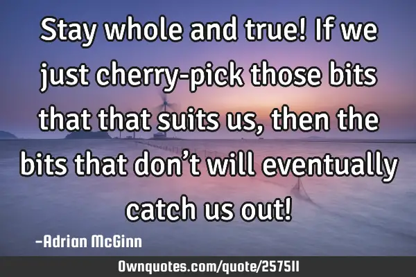 Stay whole and true! If we just cherry-pick those bits that that suits us, then the bits that don’