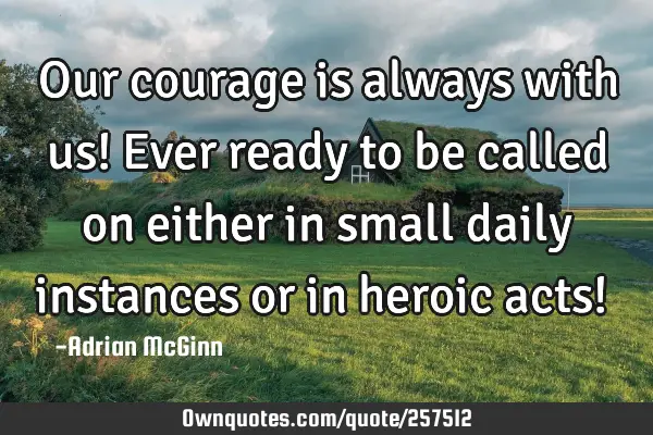 Our courage is always with us! Ever ready to be called on either in small daily instances or in