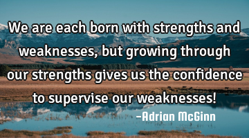 We are each born with strengths and weaknesses, but growing through our strengths gives us the