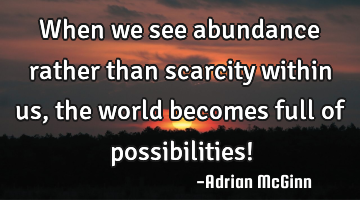 When we see abundance rather than scarcity within us, the world becomes full of possibilities!