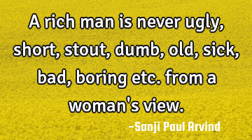 A rich man is never ugly, short, stout, dumb, old, sick, bad, boring etc. from a woman