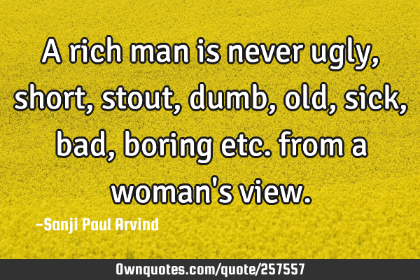 A rich man is never ugly, short, stout, dumb, old, sick, bad, boring etc. from a woman
