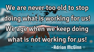 We are never too old to stop doing what is working for us! We age when we keep doing what is not
