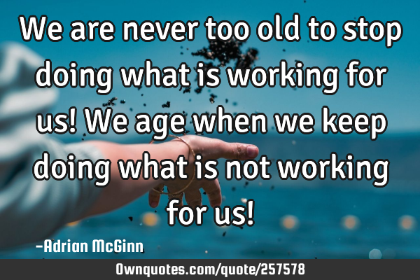 We are never too old to stop doing what is working for us! We age when we keep doing what is not