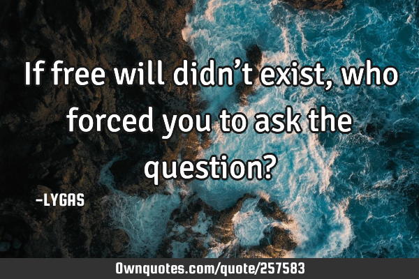 If free will didn’t exist, who forced you to ask the question?